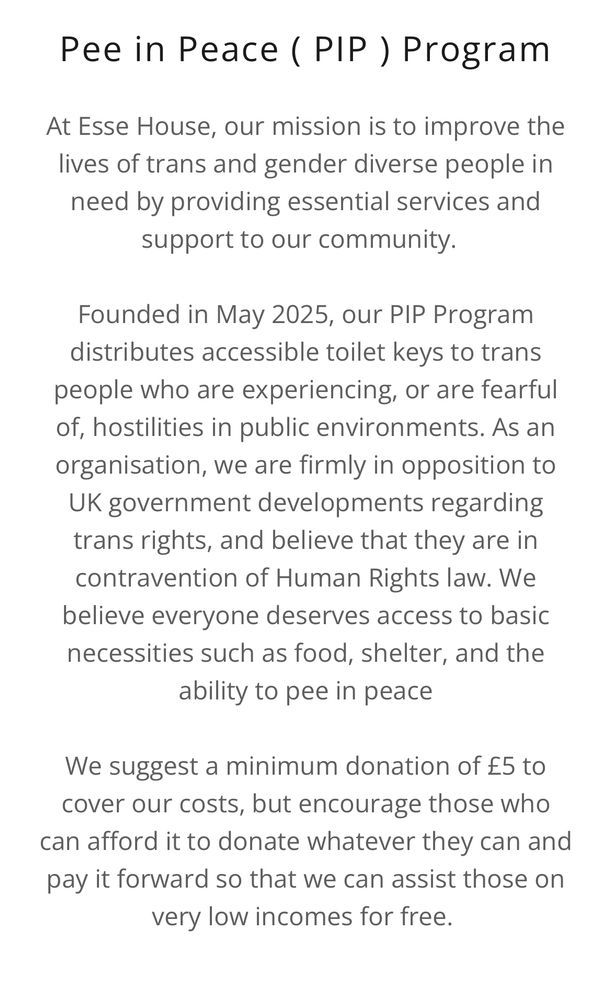 text on white background: Pee in Peace ( PIP ) Program At Esse House, our mission is to improve the live of trans and gender diverse people in need by providing essential services and support to our community. Founded in May 2025, our PIP Program distributes accessible toilet keys to trans people who are experiencing, or are fearful of, hostilities in public environments. As an organisation, we are firmly in opposition to UK government developments regarding trans rights, and believe that they are in contravention of Human Rights law. We believe everyone deserves access to basic necessities such as food, shelter, and the ability to pee in peace We suggest a minimum donation of £5 to cover our costs, but encourage those who can afford it to donate whatever they can and pay it forward so that we can assist those on very low incomes for free.