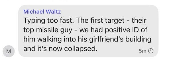 Michael Waltz text to Signal Group Chat stating “Typing too fast. The first target - their top missile guy - we had positive ID of him walking in his girlfriend’s building and it’s now collapsed.”