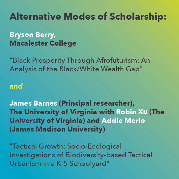 Alternative Modes of Scholarship Awards: 
James Barnes (Principal researcher & design/builder), The University of Virginia
with Robin Xu (Architecture, The University of Virginia) and Addie Merlo (Industrial Design, James Madison University) 
"Tactical Growth: Socio-Ecological Investigations of Biodiversity-based Tactical Urbanism in a K-5 Schoolyard" 

Bryson Berry, Macalester College
"Black Prosperity Through Afrofuturism: An Analysis of the Black/White Wealth Gap"