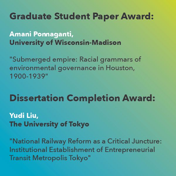 Graduate Student Paper Award: 
Amani Ponnaganti, University of Wisconsin-Madison
“Submerged empire: Racial grammars of environmental governance in Houston, 1900-1939,"

and 

Dissertation Completion:
Yudi Liu, Department of Urban Engineering, Graduate School of Engineering,
The University of Tokyo, "National Railway Reform as a Critical Juncture: Institutional Establishment of Entrepreneurial Transit Metropolis Tokyo"