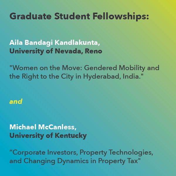 Grad Fellowship: 
Michael McCanless, University of Kentucky
 “Corporate Investors, Property Technologies, and Changing Dynamics in Property Tax," 

Aila Bandagi Kandlakunta, University of Nevada, Reno
"Women on the Move: Gendered Mobility and the Right to the City in Hyderabad, India."