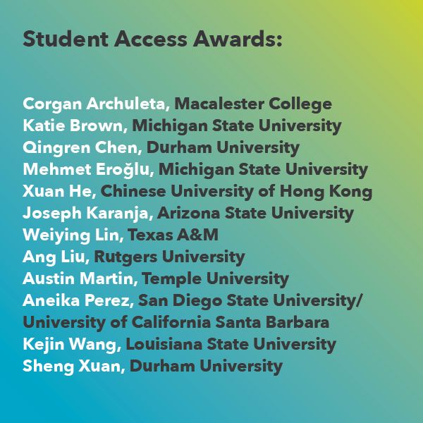 Student Access Award Winners: 
Joseph Karanja, Arizona State University
Qingren Chen, Durham University
Kejin Wang, Louisiana State University
Corgan Archuleta, Macalester College 
Sheng Xuan, Durham University
Ang Liu, Rutgers University
Xuan He, Chinese University of Hong Kong
Weiying Lin, Texas A&M
Aneika Perez, San Diego State University, University of California Santa Barbara
Katie Brown, Michigan State University
Austin Martin, Temple University
Mehmet Eroğlu, Michigan State University