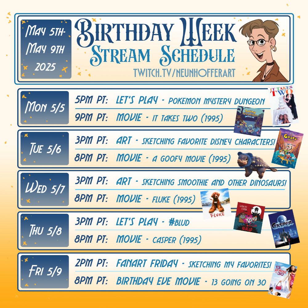 Birthday Week Streaming schedule for twitch.tv/neunhoffer art for the week of May 5th-May 9th 2025

Mon 5/5 - 5PM PT: Let's Play Pokemon Mystery Dungeon
Mon 5/5 - 9PM PT: Movie - It Takes Two (1995)

Tue 5/6 - 3PM PT: Art - Sketching Favorite Disney Characters!
Tue 5/6 - 8PM PT: Movie - A Goofy Movie (1995)

Wed 5/7 - 3PM PT: Art - Sketching Smoothie from Jurassic World Chaos Theory and Other Dinosaurs!
Wed 5/7 - 8PM PT: Movie - Fluke (1995)

Thu 5/8 - 3PM PT: Let's Play #Blud
Thu 5/8 - 8PM PT: Movie - Casper (1995)

Fri 5/9 - 2PM PT: Fanart Friday - Sketching My Favorites!
Fri 5/9 - 8PM PT: Birthday Eve Movie - 13 Going on 30
