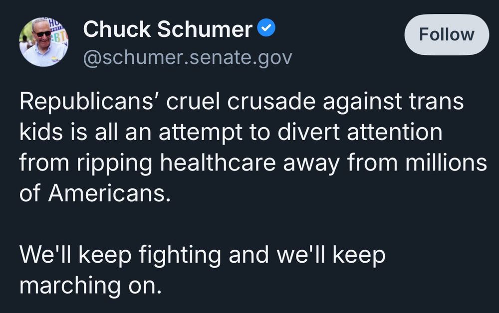 Bluesky Post from Chuck Schumer that reads:

Republicans’ cruel crusade against trans kids is all an attempt to divert attention from ripping healthcare away from millions of Americans.

We’ll keep fighting and we’ll keep marching on. 