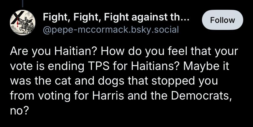 Fight, Fight, Fight against th...
Follow
@pepe-mccormack.bsky.social
Are you Haitian? How do you feel that your vote is ending TPS for Haitians? Maybe it was the cat and dogs that stopped you from voting for Harris and the Democrats, no?
