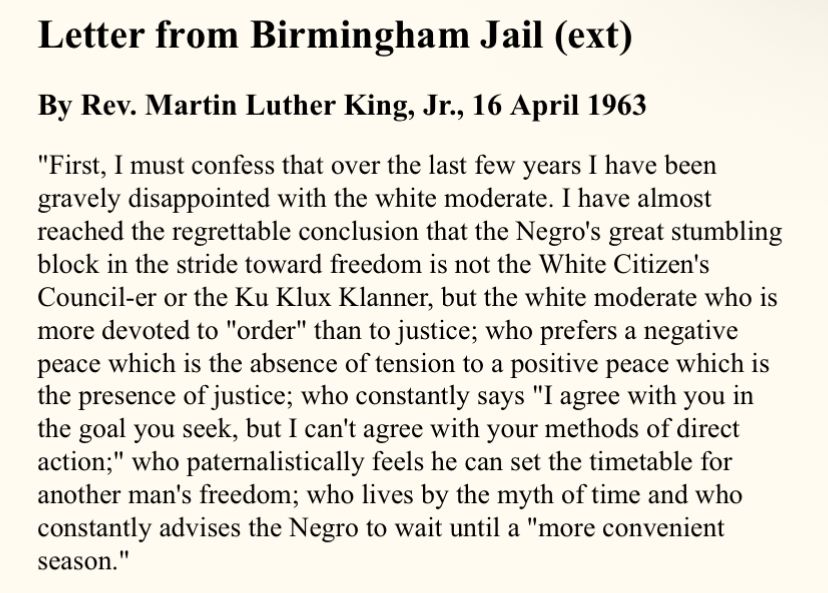 Letter from Birmingham Jail (ext)
By Rev. Martin Luther King, Jr., 16 April 1963
"First, I must confess that over the last few years I have been gravely disappointed with the white moderate. I have almost reached the regrettable conclusion that the Negro's great stumbling block in the stride toward freedom is not the White Citizen's Council-er or the Ku Klux Klanner, but the white moderate who is more devoted to "order" than to justice; who prefers a negative peace which is the absence of tension to a positive peace which is the presence of justice; who constantly says "I agree with you in the goal you seek, but I can't agree with your methods of direct action;" who paternalistically feels he can set the timetable for another man's freedom; who lives by the myth of time and who constantly advises the Negro to wait until a "more convenient season."
