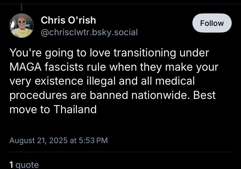 Chris O'rish
Follow
@chrisclwtr.bsky.social
You're going to love transitioning under
MAGA fascists rule when they make your very existence illegal and all medical procedures are banned nationwide. Best move to Thailand
August 21, 2025 at 5:53 PM
1 auote