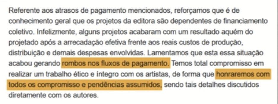 Print da declaração da Indievisivel sobre os atrasos e não pagamentos dos autores. Que diz: Referente aos atrasos de pagamentos mencionado, reforçamos que é de conhecimento geral que os projetos da editora são dependentes de financiamento coletivo. Infelizmente, alguns projetos acabaram com um resultado aquém do projetado após a arrecadação efetiva frente aos reais custos de produção, distribuição e demais despesas envolvidas. Lamentamos que esta essa situação acabou gerando rombos no fluxos de pagamento. Temos total compromisso em realizar um trabalho ético e integro com os artistas de forma que honraremos com todos os compromissos e pendências assumidos, sendo tais detalhes discutidos diretamente com os autores.