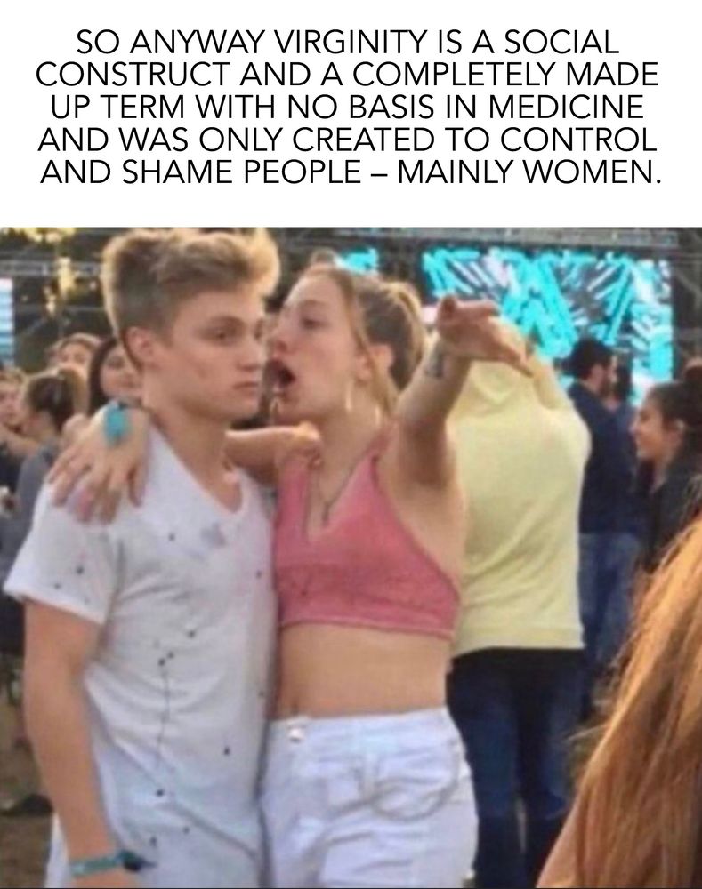 A meme of a woman speaking into a man’s ear, and the words in all caps above the image saying so anyway virginity is a social construct and a completely made up term with no basis in medicine and was only created to control and shame people — mainly women. 