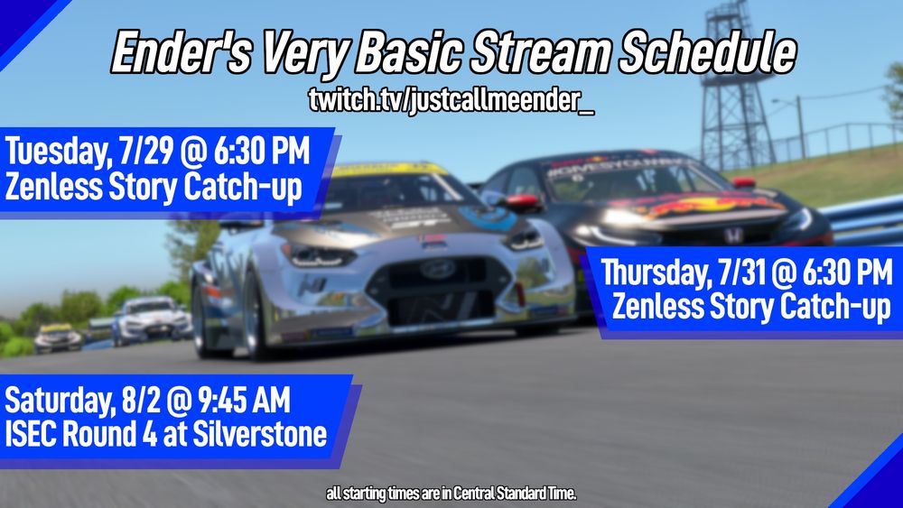 Ender's Very Basic Stream Schedule
twitch.tv/justcallmeender_

Tuesday, 7/29 @ 6:30 PM
Zenless Story Catch-up -- ZZZ Season 2, Chapter 1

Thursday, 7/31 @ 6:30 PM
Zenless Story Catch-up -- ZZZ Season 2, Chapter 2

Saturday, 8/2 @ 9:45 AM
IMSA Sportscar Endurance Challenge, Rd.4 at Silverstone

All starting times are in Central Standard Time.