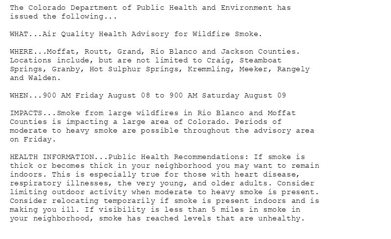 The Colorado Department of Public Health and Environment has
issued the following...

WHAT...Air Quality Health Advisory for Wildfire Smoke.

WHERE...Moffat, Routt, Grand, Rio Blanco and Jackson Counties.
Locations include, but are not limited to Craig, Steamboat
Springs, Granby, Hot Sulphur Springs, Kremmling, Meeker, Rangely
and Walden.

WHEN...900 AM Friday August 08 to 900 AM Saturday August 09

IMPACTS...Smoke from large wildfires in Rio Blanco and Moffat
Counties is impacting a large area of Colorado. Periods of
moderate to heavy smoke are possible throughout the advisory area
on Friday.

HEALTH INFORMATION...Public Health Recommendations: If smoke is
thick or becomes thick in your neighborhood you may want to remain
indoors. This is especially true for those with heart disease,
respiratory illnesses, the very young, and older adults. Consider
limiting outdoor activity when moderate to heavy smoke is present.
Consider relocating temporarily if smoke is present indoors and is
making you ill. If visibility is less than 5 miles in smoke in
your neighborhood, smoke has reached levels that are unhealthy.