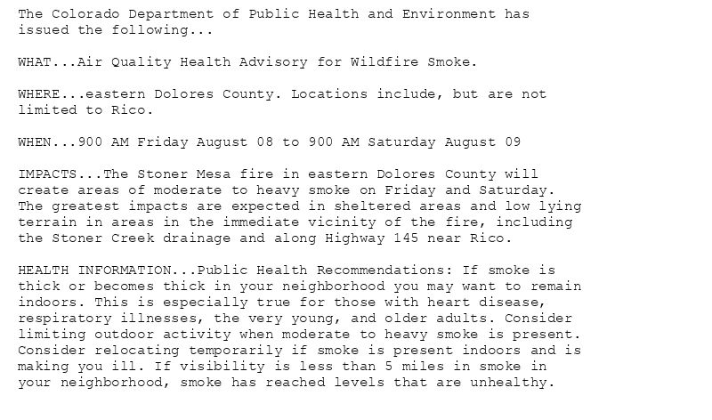 The Colorado Department of Public Health and Environment has
issued the following...

WHAT...Air Quality Health Advisory for Wildfire Smoke.

WHERE...eastern Dolores County. Locations include, but are not
limited to Rico.

WHEN...900 AM Friday August 08 to 900 AM Saturday August 09

IMPACTS...The Stoner Mesa fire in eastern Dolores County will
create areas of moderate to heavy smoke on Friday and Saturday.
The greatest impacts are expected in sheltered areas and low lying
terrain in areas in the immediate vicinity of the fire, including
the Stoner Creek drainage and along Highway 145 near Rico.

HEALTH INFORMATION...Public Health Recommendations: If smoke is
thick or becomes thick in your neighborhood you may want to remain
indoors. This is especially true for those with heart disease,
respiratory illnesses, the very young, and older adults. Consider
limiting outdoor activity when moderate to heavy smoke is present.
Consider relocating temporarily if smoke is present indoors and is
making you ill. If visibility is less than 5 miles in smoke in
your neighborhood, smoke has reached levels that are unhealthy.