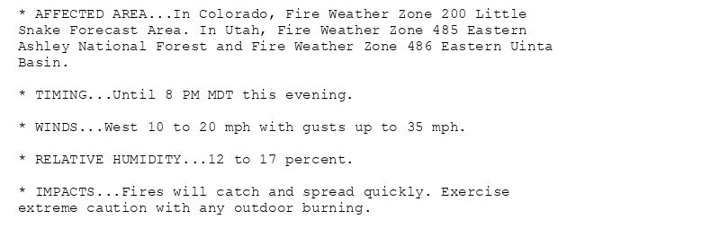 * AFFECTED AREA...In Colorado, Fire Weather Zone 200 Little
Snake Forecast Area. In Utah, Fire Weather Zone 485 Eastern
Ashley National Forest and Fire Weather Zone 486 Eastern Uinta
Basin.

* TIMING...Until 8 PM MDT this evening.

* WINDS...West 10 to 20 mph with gusts up to 35 mph.

* RELATIVE HUMIDITY...12 to 17 percent.

* IMPACTS...Fires will catch and spread quickly. Exercise
extreme caution with any outdoor burning.
