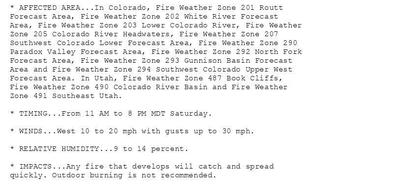 * AFFECTED AREA...In Colorado, Fire Weather Zone 201 Routt
Forecast Area, Fire Weather Zone 202 White River Forecast
Area, Fire Weather Zone 203 Lower Colorado River, Fire Weather
Zone 205 Colorado River Headwaters, Fire Weather Zone 207
Southwest Colorado Lower Forecast Area, Fire Weather Zone 290
Paradox Valley Forecast Area, Fire Weather Zone 292 North Fork
Forecast Area, Fire Weather Zone 293 Gunnison Basin Forecast
Area and Fire Weather Zone 294 Southwest Colorado Upper West
Forecast Area. In Utah, Fire Weather Zone 487 Book Cliffs,
Fire Weather Zone 490 Colorado River Basin and Fire Weather
Zone 491 Southeast Utah.

* TIMING...From 11 AM to 8 PM MDT Saturday.

* WINDS...West 10 to 20 mph with gusts up to 30 mph.

* RELATIVE HUMIDITY...9 to 14 percent.

* IMPACTS...Any fire that develops will catch and spread
quickly. Outdoor burning is not recommended.