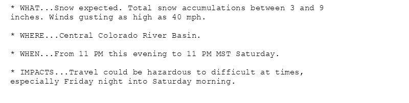 * WHAT...Snow expected. Total snow accumulations between 3 and 9
inches. Winds gusting as high as 40 mph.

* WHERE...Central Colorado River Basin.

* WHEN...From 11 PM this evening to 11 PM MST Saturday.

* IMPACTS...Travel could be hazardous to difficult at times,
especially Friday night into Saturday morning.