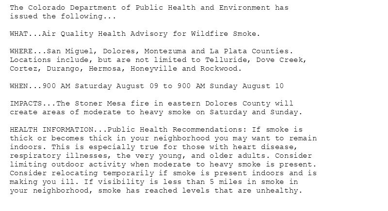 The Colorado Department of Public Health and Environment has
issued the following...

WHAT...Air Quality Health Advisory for Wildfire Smoke.

WHERE...San Miguel, Dolores, Montezuma and La Plata Counties.
Locations include, but are not limited to Telluride, Dove Creek,
Cortez, Durango, Hermosa, Honeyville and Rockwood.

WHEN...900 AM Saturday August 09 to 900 AM Sunday August 10

IMPACTS...The Stoner Mesa fire in eastern Dolores County will
create areas of moderate to heavy smoke on Saturday and Sunday.

HEALTH INFORMATION...Public Health Recommendations: If smoke is
thick or becomes thick in your neighborhood you may want to remain
indoors. This is especially true for those with heart disease,
respiratory illnesses, the very young, and older adults. Consider
limiting outdoor activity when moderate to heavy smoke is present.
Consider relocating temporarily if smoke is present indoors and is
making you ill. If visibility is less than 5 miles in smoke in
your neighborhood, smoke has reached levels that are unhealthy.