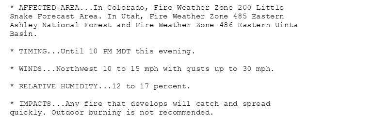 * AFFECTED AREA...In Colorado, Fire Weather Zone 200 Little
Snake Forecast Area. In Utah, Fire Weather Zone 485 Eastern
Ashley National Forest and Fire Weather Zone 486 Eastern Uinta
Basin.

* TIMING...Until 10 PM MDT this evening.

* WINDS...Northwest 10 to 15 mph with gusts up to 30 mph.

* RELATIVE HUMIDITY...12 to 17 percent.

* IMPACTS...Any fire that develops will catch and spread
quickly. Outdoor burning is not recommended.
