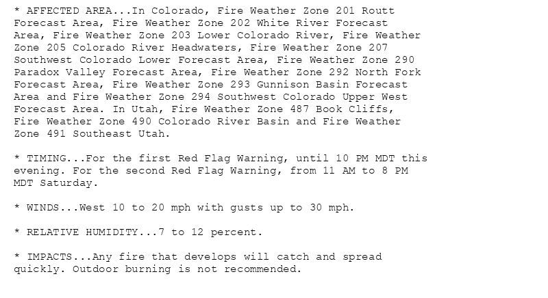 * AFFECTED AREA...In Colorado, Fire Weather Zone 201 Routt
Forecast Area, Fire Weather Zone 202 White River Forecast
Area, Fire Weather Zone 203 Lower Colorado River, Fire Weather
Zone 205 Colorado River Headwaters, Fire Weather Zone 207
Southwest Colorado Lower Forecast Area, Fire Weather Zone 290
Paradox Valley Forecast Area, Fire Weather Zone 292 North Fork
Forecast Area, Fire Weather Zone 293 Gunnison Basin Forecast
Area and Fire Weather Zone 294 Southwest Colorado Upper West
Forecast Area. In Utah, Fire Weather Zone 487 Book Cliffs,
Fire Weather Zone 490 Colorado River Basin and Fire Weather
Zone 491 Southeast Utah.

* TIMING...For the first Red Flag Warning, until 10 PM MDT this
evening. For the second Red Flag Warning, from 11 AM to 8 PM
MDT Saturday.

* WINDS...West 10 to 20 mph with gusts up to 30 mph.

* RELATIVE HUMIDITY...7 to 12 percent.

* IMPACTS...Any fire that develops will catch and spread
quickly. Outdoor burning is not recommended.