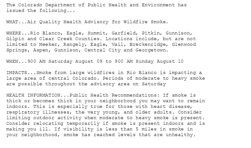 The Colorado Department of Public Health and Environment has
issued the following...

WHAT...Air Quality Health Advisory for Wildfire Smoke.

WHERE...Rio Blanco, Eagle, Summit, Garfield, Pitkin, Gunnison,
Gilpin and Clear Creek Counties. Locations include, but are not
limited to Meeker, Rangely, Eagle, Vail, Breckenridge, Glenwood
Springs, Aspen, Gunnison, Central City and Georgetown.

WHEN...900 AM Saturday August 09 to 900 AM Sunday August 10

IMPACTS...Smoke from large wildfires in Rio Blanco is impacting a
large area of central Colorado. Periods of moderate to heavy smoke
are possible throughout the advisory area on Saturday

HEALTH INFORMATION...Public Health Recommendations: If smoke is
thick or becomes thick in your neighborhood you may want to remain
indoors. This is especially true for those with heart disease,
respiratory illnesses, the very young, and older adults. Consider
limiting outdoor activity when moderate to heavy smoke is present.
Consider relocating temporarily if smoke is present indoors and is
making you ill. If visibility is less than 5 miles in smoke in
your neighborhood, smoke has reached levels that are unhealthy.