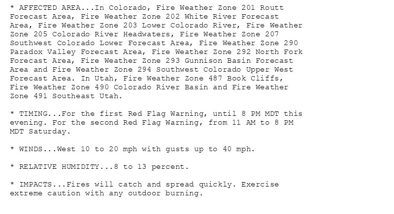 * AFFECTED AREA...In Colorado, Fire Weather Zone 201 Routt
Forecast Area, Fire Weather Zone 202 White River Forecast
Area, Fire Weather Zone 203 Lower Colorado River, Fire Weather
Zone 205 Colorado River Headwaters, Fire Weather Zone 207
Southwest Colorado Lower Forecast Area, Fire Weather Zone 290
Paradox Valley Forecast Area, Fire Weather Zone 292 North Fork
Forecast Area, Fire Weather Zone 293 Gunnison Basin Forecast
Area and Fire Weather Zone 294 Southwest Colorado Upper West
Forecast Area. In Utah, Fire Weather Zone 487 Book Cliffs,
Fire Weather Zone 490 Colorado River Basin and Fire Weather
Zone 491 Southeast Utah.

* TIMING...For the first Red Flag Warning, until 8 PM MDT this
evening. For the second Red Flag Warning, from 11 AM to 8 PM
MDT Saturday.

* WINDS...West 10 to 20 mph with gusts up to 40 mph.

* RELATIVE HUMIDITY...8 to 13 percent.

* IMPACTS...Fires will catch and spread quickly. Exercise
extreme caution with any outdoor burning.