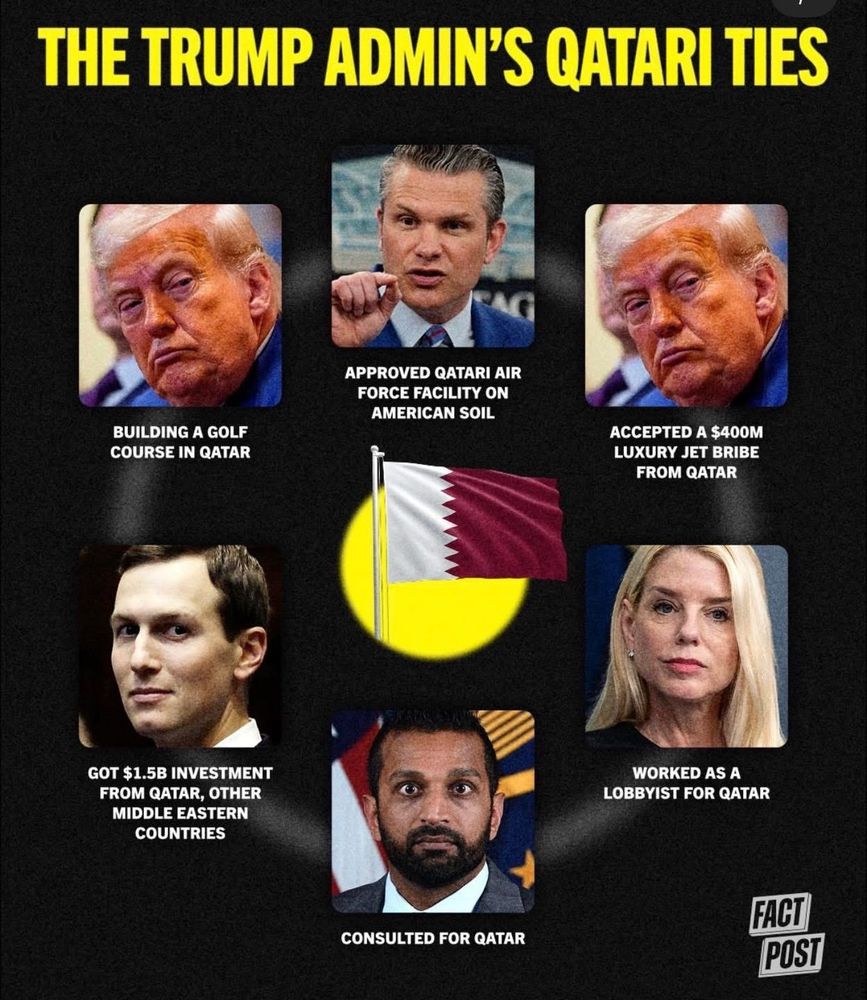 Trump Administration regime’s Qatari ties meme pic:

Donald Trump building a golf course in Qatar

Donald Trump accepted a $400 MILLION luxury jet bribe from Qatar

Pete Kegbreath Hegseth approved Qatari Air Force facility on American soul

Pam Bondi worked as a lobbyist for Qatar

Kash Patel consulted for Qatar

Jared Kushner got $1.5 BILLION Investment from Qatar and other middle eastern countries