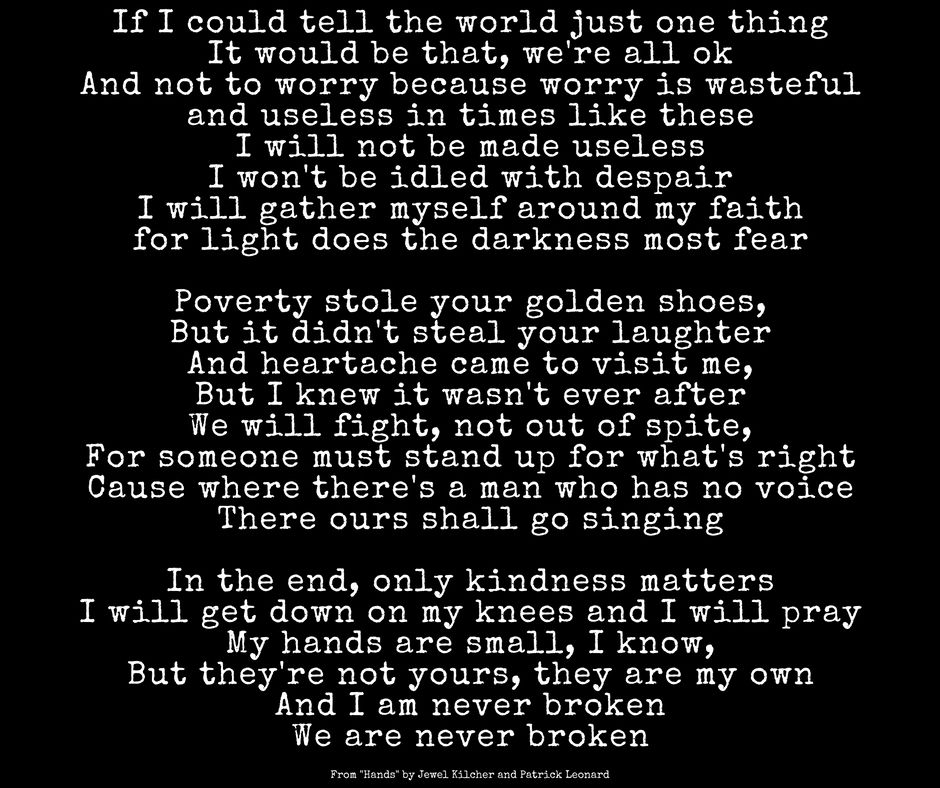 “In the end, only kindness matters.”
Jewel Kilcher quote, Hands lyrics:
If I could tell the world just one thing
It would be that we're all okay
Not to worry 'cause worry is wasteful
And useless in times like these
Our hands are small nice weapons
Of conscience if they're not idle with despair
We gather ourselves around our faithful light
As the darkness most feared
Our hands are small, I know
But they're not yours, they are our own
But they're not yours, they are my own
And we shall go unbroken
Some things are subject to a higher law
You do not own us you who never saw
You won't use my hands to fight your wars
To close your eyes, to cripple your doors
'Cause getting by isn't getting enough
And neither is welfare or thankless jobs
Because where there is a man who has no voice
There our shackles sing
Our hands are small, I know
But they're not yours, they are my own
But they're not yours, they are our own
And we shall go unbroken
In the end, only kindness matters
In the end, only kindness matters
Some things cannot be broken
Some things can't be undone
You cannot ever take away
What has already been won
Our hands are small, I know
But they're not yours, they are my own
But they're not yours, they are our own
And we shall go unbroken
We shall go unbroken