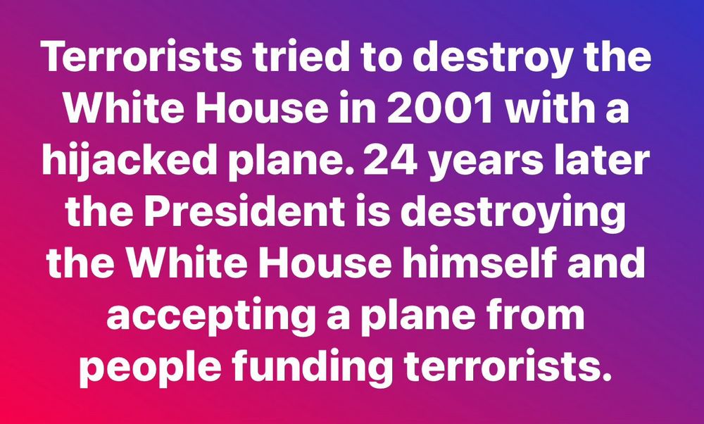 Trump demolition meme: “Terrorists tried to destroy the White House in 2001 with a hijacked plane. 24 years later the President is destroying the White House himself and accepting a plane from people funding terrorists.”