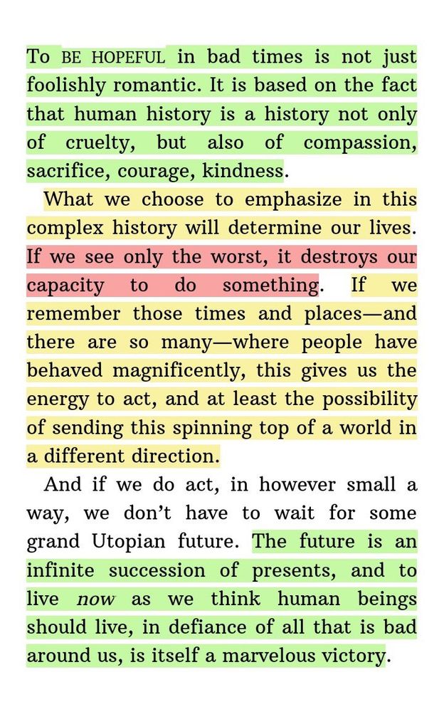 “To be hopeful in bad times is not just foolishly romantic. It is based on the fact that human history is a history not only of cruelty, but also of compassion, sacrifice, courage, kindness… The future is an infinite succession of presents, and to live…is…victory.” Howard Zinn