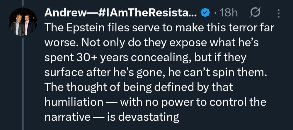 Andrew IAmTheResistance tweet meme ®

Retweeted by George Conway and posted as a BlueSky thread:

“The Epstein files serve to make Trump’s terror far worse. Not only do they expose what he's spent 30+ years concealing, but if they surface after he's gone, he can't spin them. The thought of being defined by that humiliation — with no power to control the narrative — is devastating.”
