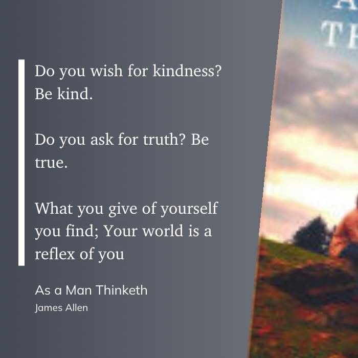 James Allen quote from As a Man Thinketh: Do you wish for kindness? Be kind. Do you ask for truth? Be true. What you give of yourself you find; Your world is a reflex of you.