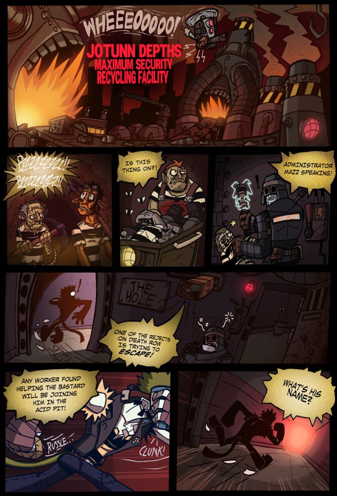 Panel 1
Establishing shot of a giant factory with a drone zooming by sounding off a siren "JOTUNN DEPTHS MAXIMUM SECURITY RECYCLING FACILITY" highlighted in bright red.

Panel 2
Two prisoners holding mining equipment and looking up, a speech bubble obscured by static with "testing testing" barely visible.

Panel 3
An imposing prisoner in an apron and hauling a cart full of bodies.
Speech bubble: Is this thing on?!

Panel 4
A guard looking up from beating up a prisoner with an electrified baton
Speech Bubble: Administrator Mazz speaking!

Panel 5
Wide panel showing an open cell with an unconscious guard and a figure skidding as they turn into the hall a sign reading "The Hole" hung up on the wall.
Speech bubble: One of the rejects on death row is trying to ESCAPE!

Panel 6
The figure putting a mask on his face and holding a bag as they run.
Speech bubble: Any worker found helping the bastard will be joining him in the acid pit!

Panel 7
The figure running down the hall into a red light.
Speech bubble: What's his name?