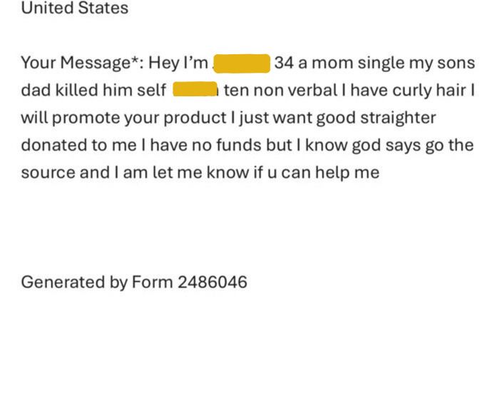 A customer service ticket that reads Hey I’m (redacted) 34 a mom single my sons dad killed him self  (redacted) ten non verbal I have curly hair I will promote your product I just want good straighter donated to me I have no funds but I know god says go the source and I am let me know if u can help me