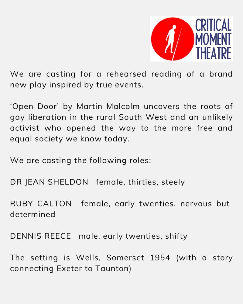 OPEN DOOR CASTING CALL OUT
 
We are casting for a rehearsed reading of a brand new play inspired by true events.
 
‘Open Door’ by Martin Malcolm uncovers the roots of gay liberation in the rural South West and an unlikely activist who opened the way to the more free and equal society we know today.
 
We are casting the following roles:
 
DR JEAN SHELDON female, thirties, steely
 
RUBY CALTON female, early twenties, nervous but determined DENNIS REECE male, early twenties, shifty
The setting is Wells, Somerset 1954 (with a story connecting Exeter to Taunton)
