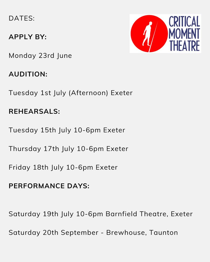 DATES:

APPLY BY: Monday 23rd June
 
AUDITION: Tuesday 1st July (Afternoon)
 
REHEARSALS: Tuesday 15th July 10-6pm Exeter Thursday 17th July 10-6pm Exeter Friday 18th July 10-6pm Exeter
 
PERFORMANCE DAYS: Saturday 19th July 10-6pm Barnfield Theatre, Exeter Saturday 20th September - Brewhouse, Taunton