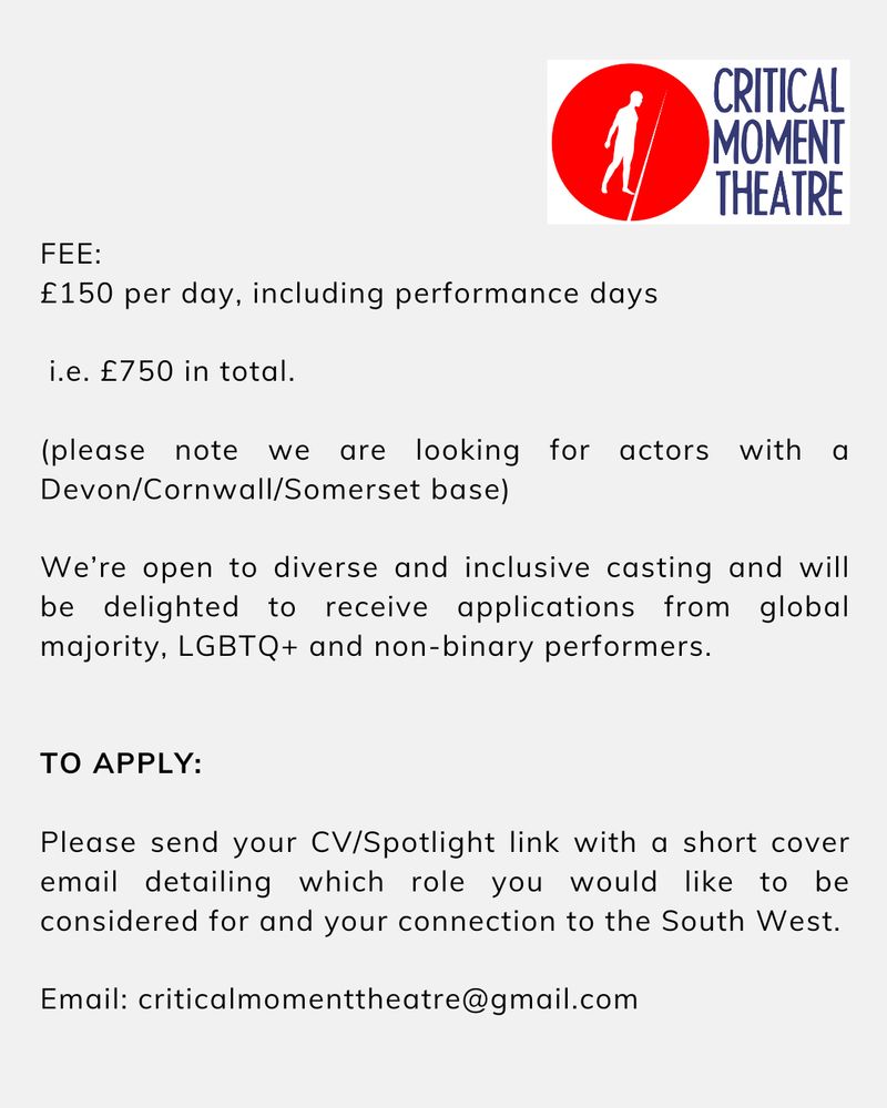 FEE: £150 per day, including performance days, i.e. £750 in total. (Please note while some travel costs can be covered we are looking for actors with a Devon/Cornwall/Somerset base)
 
We’re open to diverse and inclusive casting and will be delighted to receive applications from global majority, LGBTQ+ and non-binary performers.
 
TO APPLY:
 
Please send your CV/Spotlight link with a short cover email detailing which role you would like to be considered for and your connection to the South West.
 
Email: criticalmomenttheatre@gmail.com