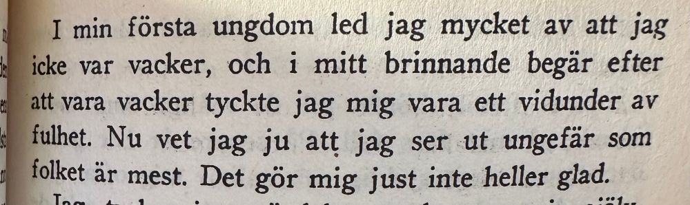 I min första ungdom led jag mycket af att
jag icke var vacker, och i mitt brinnande begär efter att vara vacker tyckte jag mig vara ett vidunder af fulhet. Nu vet jag ju att jag ser ut ungefär som folket är mest. 
Det gör mig just inte heller glad.