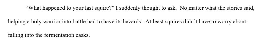 “What happened to your last squire?” I suddenly thought to ask.  No matter what the stories said, helping a holy warrior into battle had to have its hazards.  At least squires didn’t have to worry about falling into the fermentation casks.