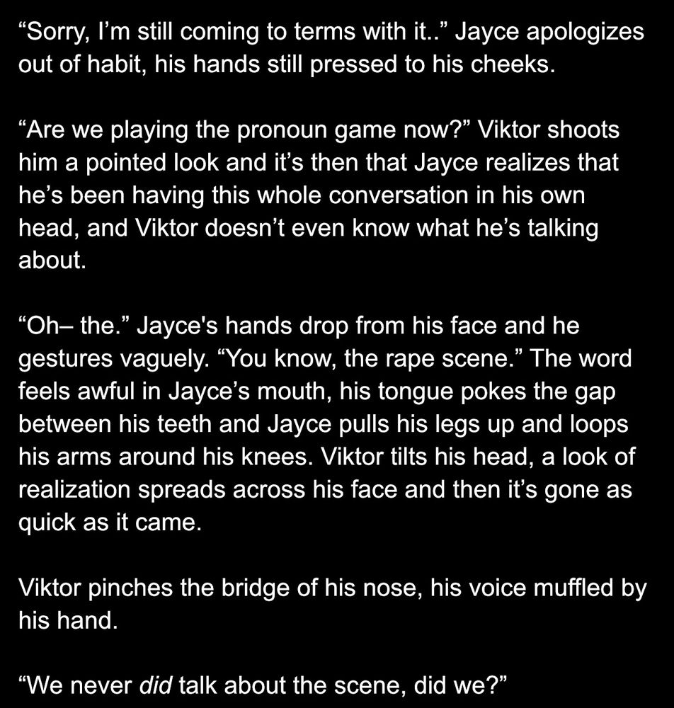 “Sorry, I’m still coming to terms with it..” Jayce apologizes out of habit, his hands still pressed to his cheeks. 

“Are we playing the pronoun game now?” Viktor shoots him a pointed look and it’s then that Jayce realizes that he’s been having this whole conversation in his own head, and Viktor doesn’t even know what he’s talking about.

“Oh– the.” Jayce's hands drop from his face and he gestures vaguely. “You know, the rape scene.” The word feels awful in Jayce’s mouth, his tongue pokes the gap between his teeth and Jayce pulls his legs up and loops his arms around his knees. Viktor tilts his head, a look of realization spreads across his face and then it’s gone as quick as it came. 

Viktor pinches the bridge of his nose, his voice muffled by his hand. 

“We never did talk about the scene, did we?” 

