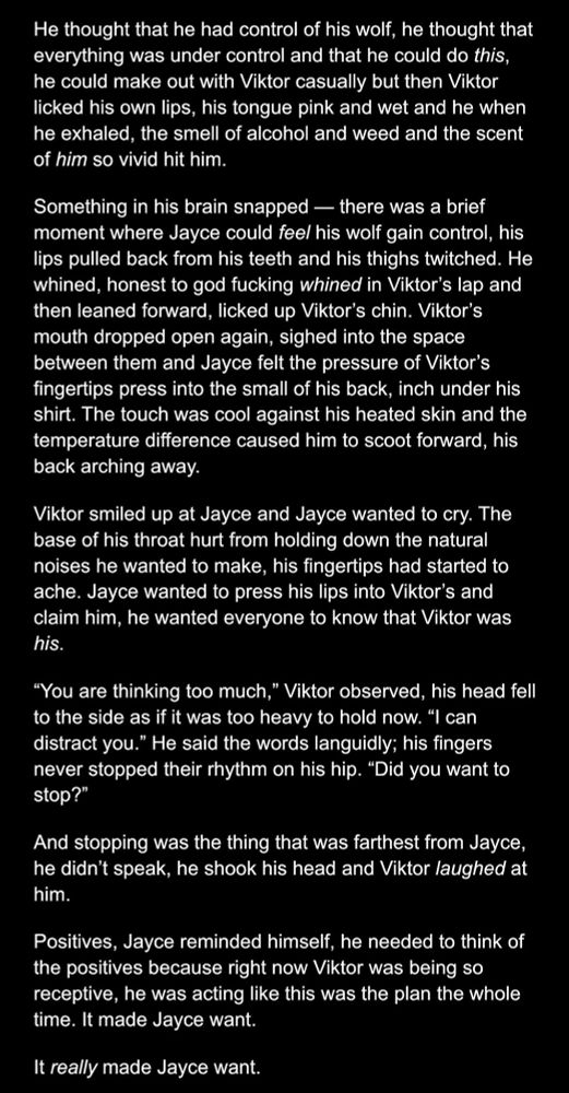 An image of a work in progress wednesday story. It's jayvik, and is a mildly suggestive scene. It reads:

He thought that he had control of his wolf, he thought that everything was under control and that he could do this, he could make out with Viktor casually but then Viktor licked his own lips, his tongue pink and wet and he when he exhaled, the smell of alcohol and weed and the scent of him so vivid hit him.
Something in his brain snapped — there was a brief moment where Jayce could feel his wolf gain control, his lips pulled back from his teeth and his thighs twitched. He whined, honest to god fucking whined in Viktor’s lap and then leaned forward, licked up Viktor’s chin. Viktor’s mouth dropped open again, sighed into the space between them and Jayce felt the pressure of Viktor’s fingertips press into the small of his back, inch under his shirt. The touch was cool against his heated skin and the temperature difference caused him to scoot forward, his back arching away.
Viktor smiled up at Jayce and Jayce wanted to cry. The base of his throat hurt from holding down the natural noises he wanted to make, his fingertips had started to ache. Jayce wanted to press his lips into Viktor’s and claim him, he wanted everyone to know that Viktor was his.
“You are thinking too much,” Viktor observed, his head fell to the side as if it was too heavy to hold now. “I can distract you.” He said the words languidly; his fingers never stopped their rhythm on his hip. “Did you want to stop?”
And stopping was the thing that was farthest from Jayce, he didn’t speak, he shook his head and Viktor laughed at him.
Positives, Jayce reminded himself, he needed to think of the positives because right now Viktor was being so receptive, he was acting like this was the plan the whole time. It made Jayce want.
It really made Jayce want.