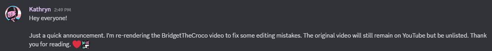 "Hey everyone!

Just a quick announcement. I'm re-rendering the BridgetTheCroco video to fix some editing mistakes. The original video will still remain on YouTube but be unlisted. Thank you for reading. ❤️"