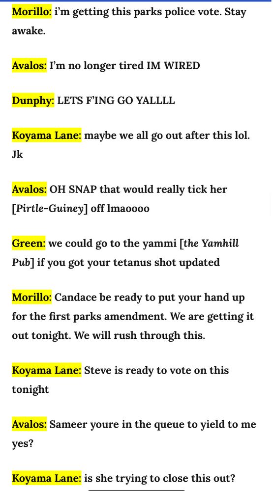 Morillo: i'm getting this parks police vote. Stay awake.
Avalos: I'm no longer tired IM WIRED
Dunphy: LETS FING GO YALLLL
Koyama Lane: maybe we all go out after this lol.
Jk
Avalos: OH SNAP that would really tick her [Pirtle-Guiney] off Imaoooo
Green: we could go to the yammi [the Yamhill
Pub] if you got your tetanus shot updated
Morillo: Candace be ready to put your hand up for the first parks amendment. We are getting it out tonight. We will rush through this.
Koyama Lane: Steve is ready to vote on this tonight
Avalos: Sameer youre in the queue to yield to me yes?
Koyama Lane: is she trying to close this out?