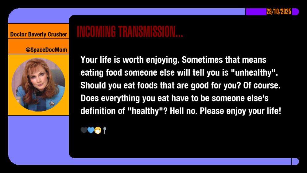 28/10/2025
Doctor Beverly Crusher
@SpaceDocMom
Incoming Transmission...

Your life is worth enjoying. Sometimes that means eating food someone else will tell you is "unhealthy". Should you eat foods that are good for you? Of course. Does everything you eat have to be someone else's definition of "healthy"? Hell no. Please enjoy your life! emojis: black heart, blue heart, masked, spoon