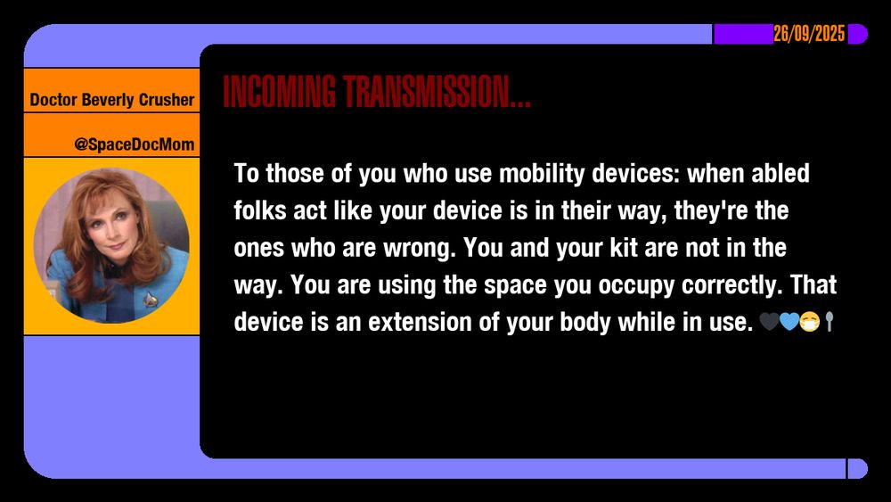 26/09/2025
Doctor Beverly Crusher
@SpaceDocMom
Incoming Transmission...

To those of you who use mobility devices: when abled folks act like your device is in their way, they're the ones who are wrong. You and your kit are not in the way. You are using the space you occupy correctly. That device is an extension of your body while in use. emojis: black heart, blue heart, masked, spoon