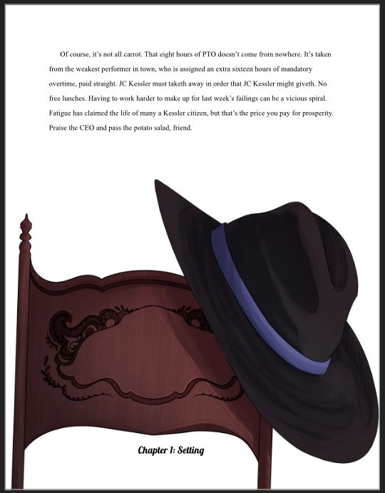 Picture of a chairback with a hat on it beneath the following text:

"Of course, it’s not all carrot. That eight hours of PTO doesn’t come from nowhere. It’s taken from the weakest performer in town, who is assigned an extra sixteen hours of mandatory overtime, paid straight. JC Kessler must taketh away in order that JC Kessler might giveth. No free lunches. Having to work harder to make up for last week’s failings can be a vicious spiral. Fatigue has claimed the life of many a Kessler citizen, but that’s the price you pay for prosperity. Praise the CEO and pass the potato salad, friend."