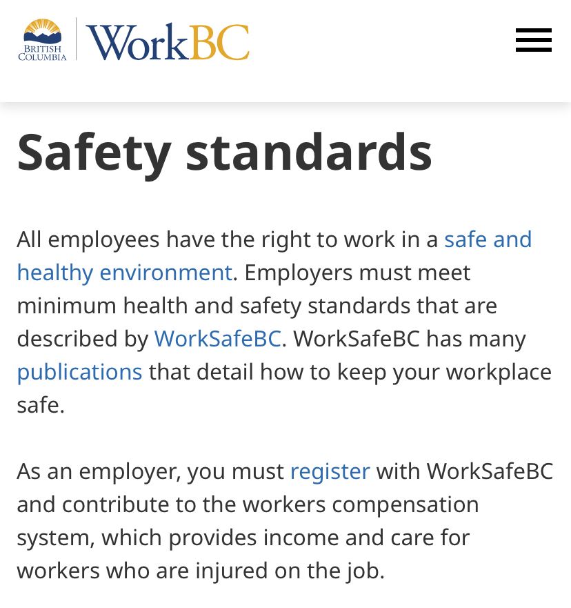https://www.workbc.ca/access-employer-resources/manage-employees/workplace-rights BRITISH COLUMBIA WorkBC Safety standards All employees have the right to work in a safe and healthy environment. Employers must meet minimum health and safety standards that are described by WorkSafeBC. WorkSafeBC has many publications that detail how to keep your workplace safe. As an employer, you must register with WorkSafeBC and contribute to the workers compensation system, which provides income and care for workers who are injured on the job.