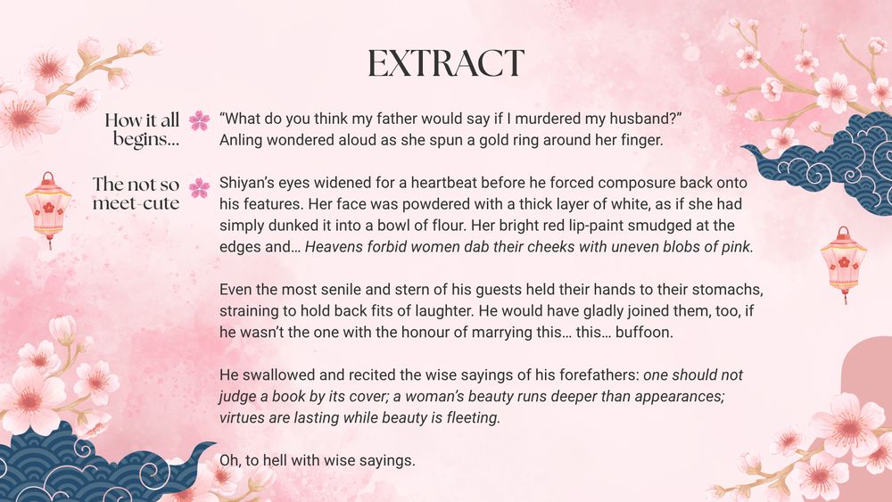 Extract: Shiyan’s eyes widened for a heartbeat before he forced composure back onto his features. Her face was powdered with a thick layer of white, as if she had simply dunked it into a bowl of flour. Her bright red lip-paint smudged at the edges and… Heavens forbid women dab their cheeks with uneven blobs of pink.

Even the most senile and stern of his guests held their hands to their stomachs, straining to hold back fits of laughter. He would have gladly joined them, too, if he wasn’t the one with the honour of marrying this… this… buffoon.

He swallowed and recited the wise sayings of his forefathers: one should not judge a book by its cover; a woman’s beauty runs deeper than appearances; virtues are lasting while beauty is fleeting.

Oh, to hell with wise sayings.