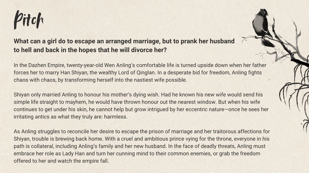 Pitch: What can a girl do to escape an arranged marriage, but to prank her husband to hell and back in the hopes that he will divorce her?

In the Dazhen Empire, twenty-year-old Wen Anling’s comfortable life is turned upside down when her father forces her to marry Han Shiyan, the wealthy Lord of Qinglan. In a desperate bid for freedom, Anling fights chaos with chaos, by transforming herself into the nastiest wife possible.

Shiyan only married Anling to honour his mother’s dying wish. Had he known his new wife would send his simple life straight to mayhem, he would have thrown honour out the nearest window. But when his wife continues to get under his skin, he cannot help but grow intrigued by her eccentric nature—once he sees her irritating antics as what they truly are: harmless.

In the face of deadly threats, Anling must embrace her role as Lady Han and turn her cunning mind to their common enemies, or grab the freedom offered to her and watch the empire fall.