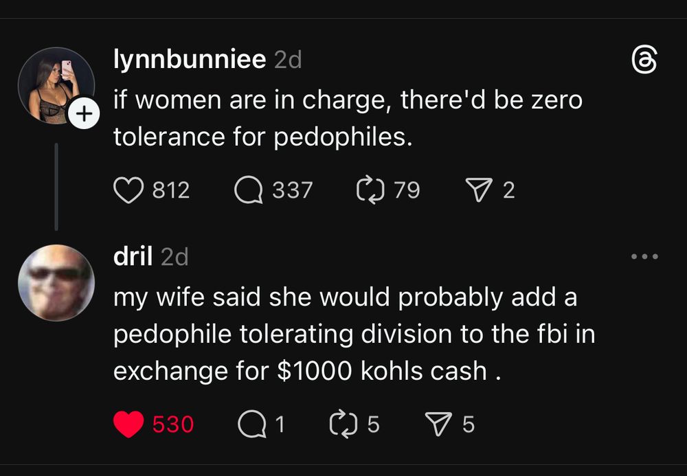 Exchange from threads

lynnbunniee 

if women are in charge, there'd be zero tolerance for pedophiles.

dril 

my wife said she would probably add a pedophile tolerating division to the fbi in exchange for $1000 kohls cash .