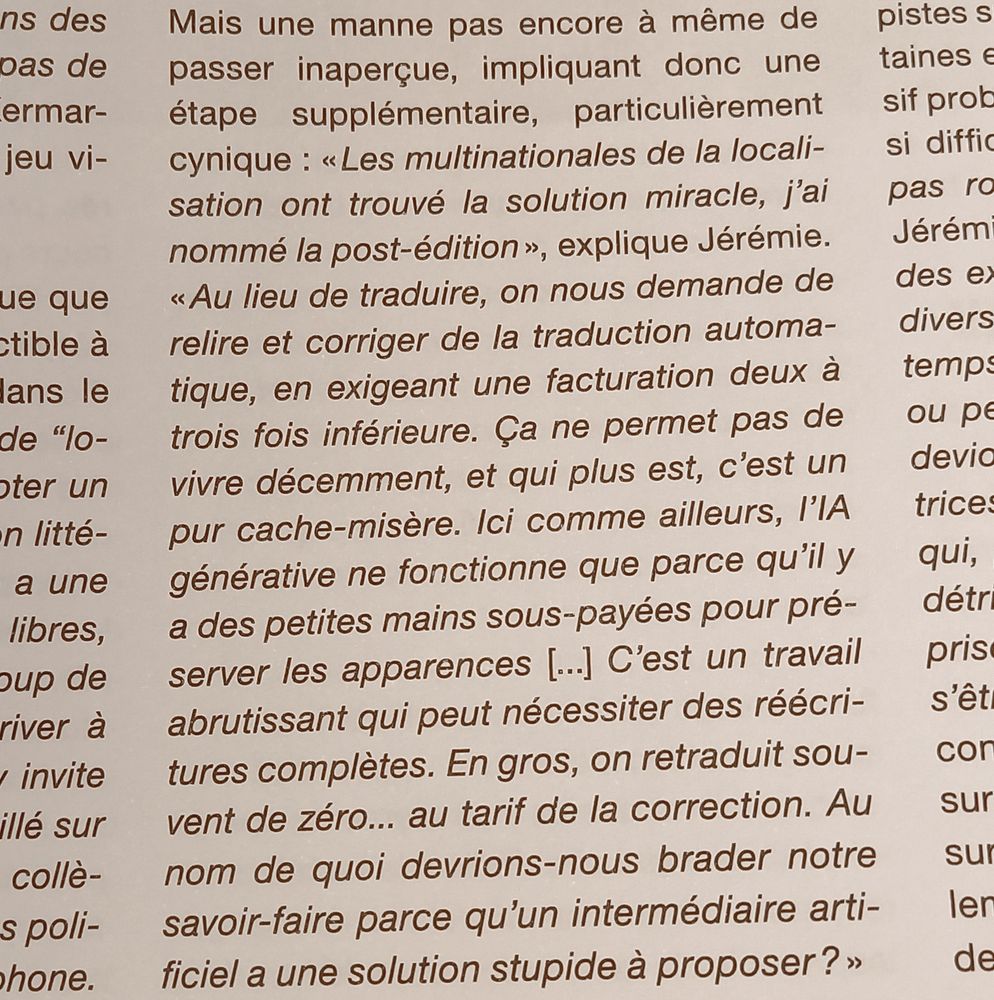 Mais une manne pas encore à même de passer inaperçue, impliquant donc une étape supplémentaire, particulièrement cynique : « Les multinationales de la localisation ont trouvé la solution miracle, j’ai nommé la post-édition », explique Jérémie. « Au lieu de traduire, on nous demande de relire et corriger de la traduction automatique, en exigeant unefacturation deux à trois fois inférieure. Ça ne permet pas de vivre décemment, et qui plus est, c’est un pur cache-misère. Ici comme ailleurs, l’IA générative ne fonctionne que parce qu’il y a des petites mains sous-payées pour préserver les apparences. [...] C’est un travail abrutissant qui peut nécessiter des réécritures complètes. En gros, on retraduit souvent de zéro... au tarif de la correction. Au nom de quoi devrions-nous brader notre savoir-faire parce qu’un intermédiaire artificiel a une solution stupide à proposer ? »
