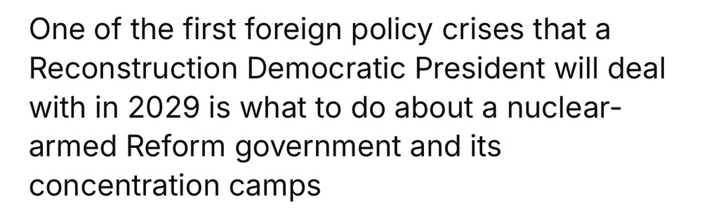 A tweet, the user name cropped out, that reads: One of the first foreign policy crises that a Reconstruction Democratic President will deal with in 2029 is what to do about a nuclear-armed Reform government and its concentration camps
